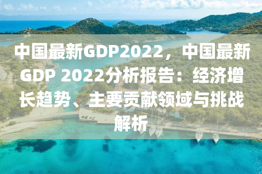 中国最新GDP2022，中国最新GDP 2022分析报告：经济增长趋势、主要贡献领域与挑战解析