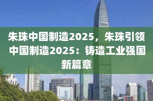 朱珠中国制造2025，朱珠引领中国制造2025：铸造工业强国新篇章
