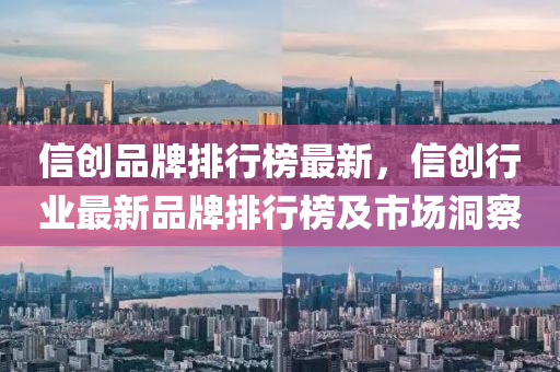 信创品牌排行榜最新，信创行业最新品牌排行榜及市场洞察