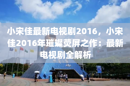 小宋佳最新电视剧2016，小宋佳2016年璀璨荧屏之作：最新电视剧全解析