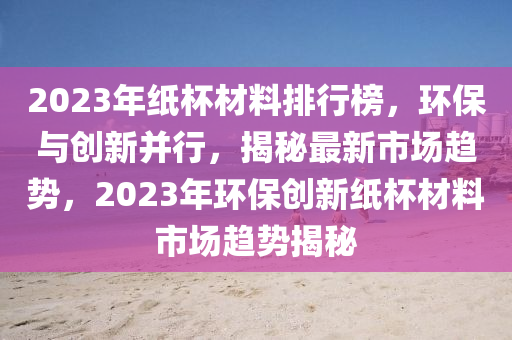2023年纸杯材料排行榜，环保与创新并行，揭秘最新市场趋势，2023年环保创新纸杯材料市场趋势揭秘