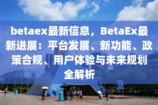 betaex最新信息，BetaEx最新进展：平台发展、新功能、政策合规、用户体验与未来规划全解析