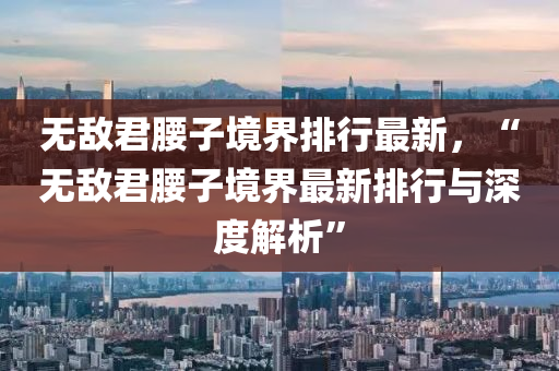 无敌君腰子境界排行最新，“无敌君腰子境界最新排行与深度解析”