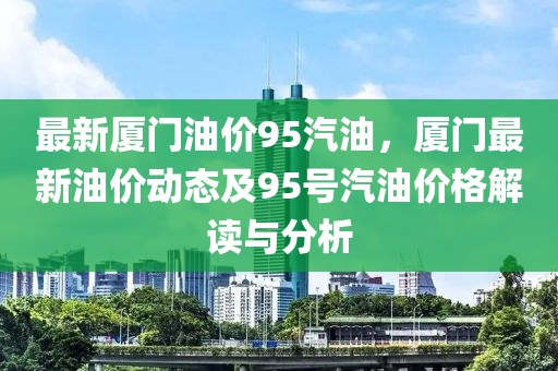 最新厦门油价95汽油，厦门最新油价动态及95号汽油价格解读与分析