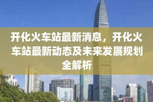 开化火车站最新消息，开化火车站最新动态及未来发展规划全解析