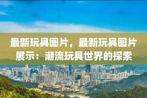 最新玩具图片，最新玩具图片展示：潮流玩具世界的探索
