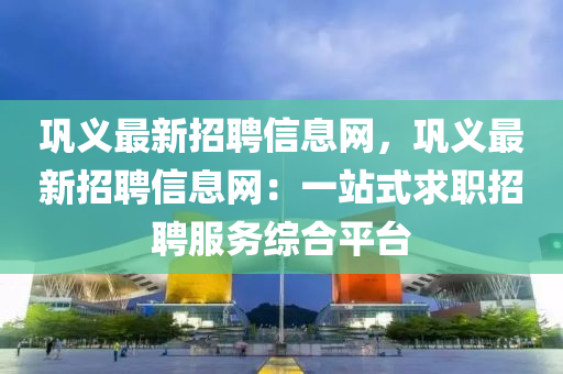 巩义最新招聘信息网，巩义最新招聘信息网：一站式求职招聘服务综合平台