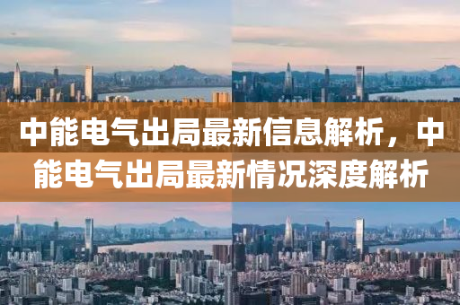 中能电气出局最新信息解析，中能电气出局最新情况深度解析