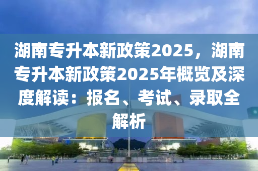 湖南专升本新政策2025，湖南专升本新政策2025年概览及深度解读：报名、考试、录取全解析