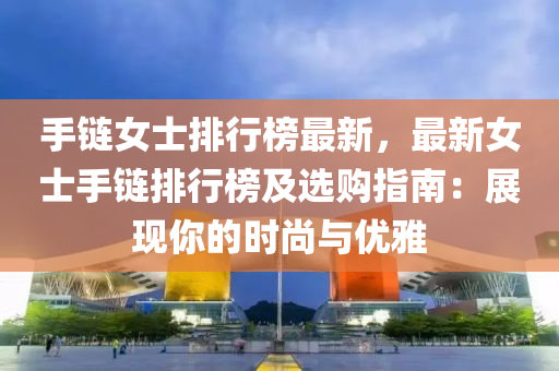 手链女士排行榜最新，最新女士手链排行榜及选购指南：展现你的时尚与优雅