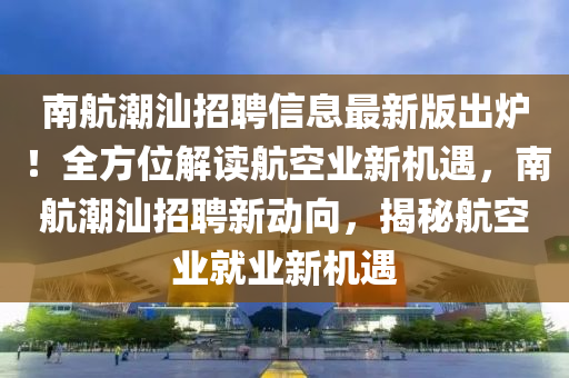 南航潮汕招聘信息最新版出炉！全方位解读航空业新机遇，南航潮汕招聘新动向，揭秘航空业就业新机遇