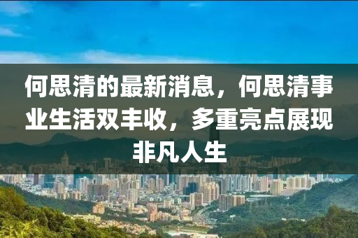 何思清的最新消息，何思清事业生活双丰收，多重亮点展现非凡人生