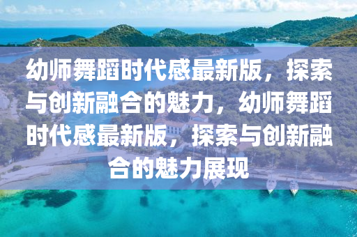 幼师舞蹈时代感最新版，探索与创新融合的魅力，幼师舞蹈时代感最新版，探索与创新融合的魅力展现