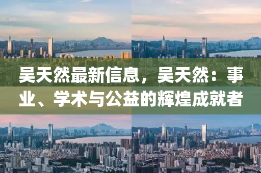 吴天然最新信息，吴天然：事业、学术与公益的辉煌成就者