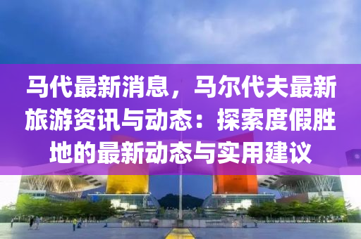 马代最新消息，马尔代夫最新旅游资讯与动态：探索度假胜地的最新动态与实用建议