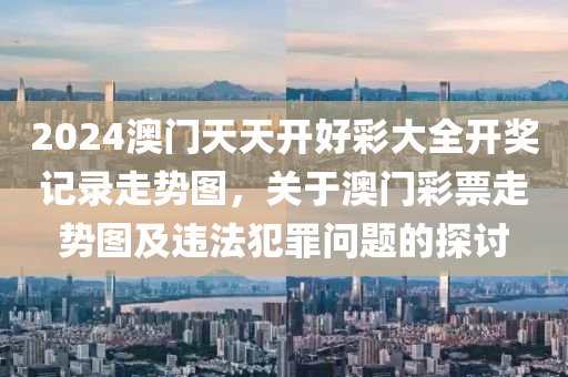 2024澳门天天开好彩大全开奖记录走势图，关于澳门彩票走势图及违法犯罪问题的探讨