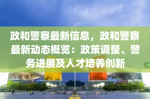 政和警察最新信息，政和警察最新动态概览：政策调整、警务进展及人才培养创新