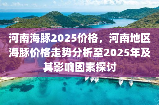 河南海豚2025价格，河南地区海豚价格走势分析至2025年及其影响因素探讨