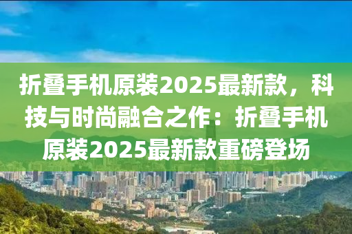 折叠手机原装2025最新款，科技与时尚融合之作：折叠手机原装2025最新款重磅登场