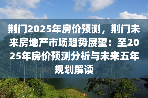 荆门2025年房价预测，荆门未来房地产市场趋势展望：至2025年房价预测分析与未来五年规划解读
