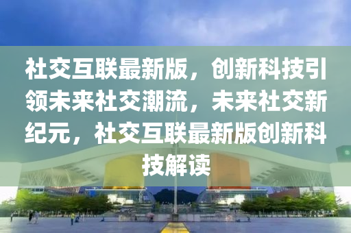 社交互联最新版，创新科技引领未来社交潮流，未来社交新纪元，社交互联最新版创新科技解读