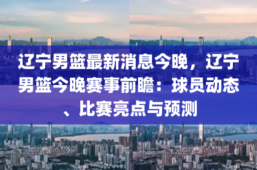 辽宁男篮最新消息今晚，辽宁男篮今晚赛事前瞻：球员动态、比赛亮点与预测