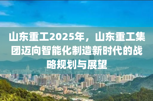 山东重工2025年，山东重工集团迈向智能化制造新时代的战略规划与展望