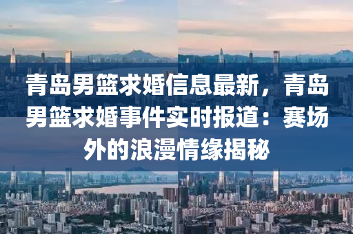 青岛男篮求婚信息最新，青岛男篮求婚事件实时报道：赛场外的浪漫情缘揭秘
