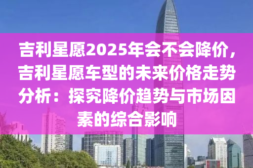 吉利星愿2025年会不会降价，吉利星愿车型的未来价格走势分析：探究降价趋势与市场因素的综合影响