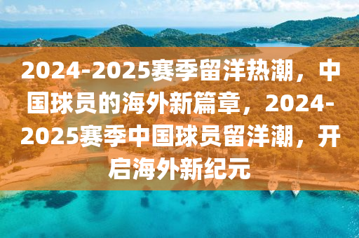 2024-2025赛季留洋热潮，中国球员的海外新篇章，2024-2025赛季中国球员留洋潮，开启海外新纪元