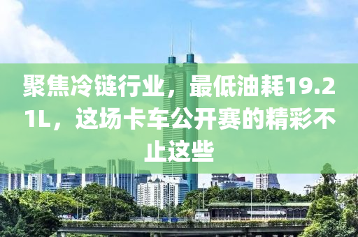 聚焦冷链行业，最低油耗19.21L，这场卡车公开赛的精彩不止这些