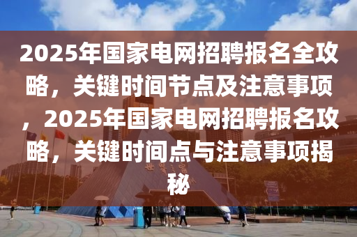 2025年国家电网招聘报名全攻略，关键时间节点及注意事项，2025年国家电网招聘报名攻略，关键时间点与注意事项揭秘