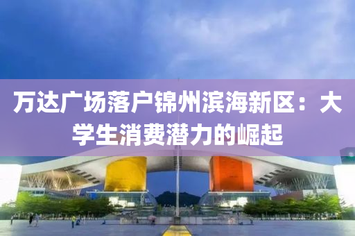 万达广场落户锦州滨海新区：大学生消费潜力的崛起