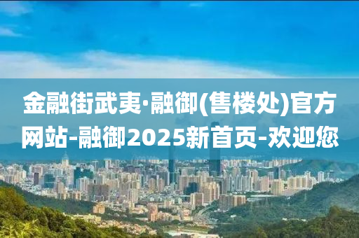 金融街武夷·融御(售楼处)官方网站-融御2025新首页-欢迎您