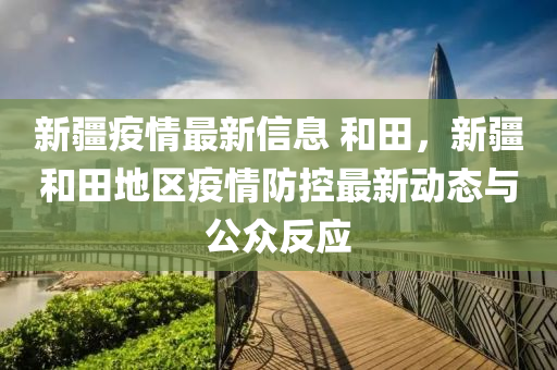 新疆疫情最新信息 和田，新疆和田地区疫情防控最新动态与公众反应