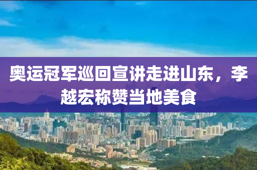 奥运冠军巡回宣讲走进山东，李越宏称赞当地美食