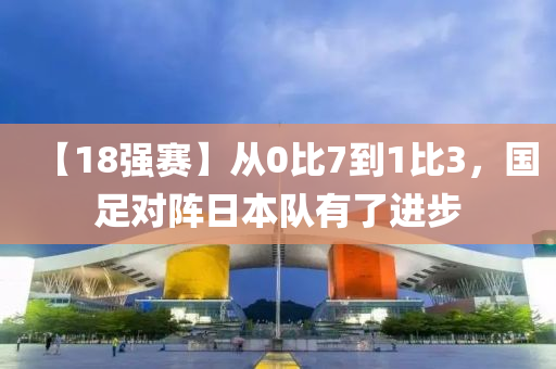【18强赛】从0比7到1比3，国足对阵日本队有了进步