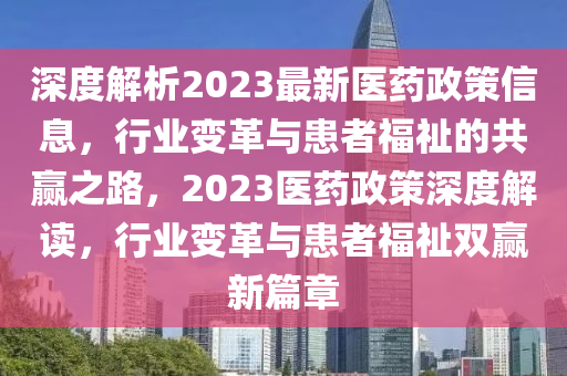 深度解析2023最新医药政策信息，行业变革与患者福祉的共赢之路，2023医药政策深度解读，行业变革与患者福祉双赢新篇章