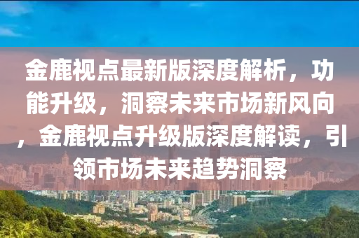 金鹿视点最新版深度解析，功能升级，洞察未来市场新风向，金鹿视点升级版深度解读，引领市场未来趋势洞察