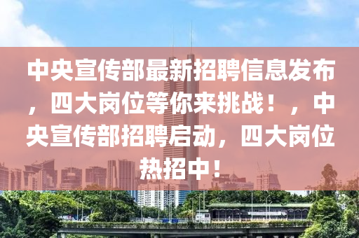 中央宣传部最新招聘信息发布，四大岗位等你来挑战！，中央宣传部招聘启动，四大岗位热招中！