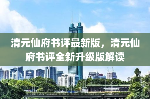 清元仙府书评最新版，清元仙府书评全新升级版解读