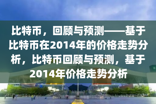 比特币，回顾与预测——基于比特币在2014年的价格走势分析，比特币回顾与预测，基于2014年价格走势分析