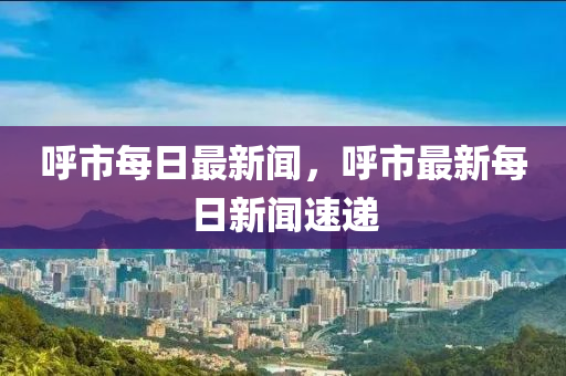 呼市每日最新闻，呼市最新每日新闻速递