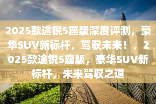 2025款途锐5座版深度评测，豪华SUV新标杆，驾驭未来！，2025款途锐5座版，豪华SUV新标杆，未来驾驭之道