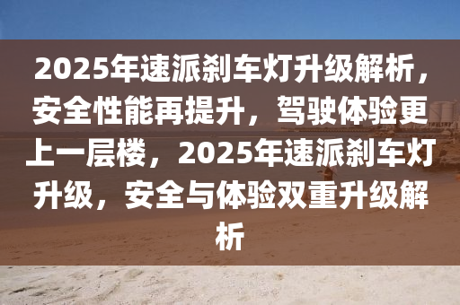 2025年速派刹车灯升级解析，安全性能再提升，驾驶体验更上一层楼，2025年速派刹车灯升级，安全与体验双重升级解析