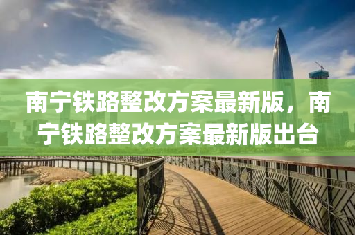 南宁铁路整改方案最新版，南宁铁路整改方案最新版出台