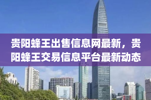 贵阳蜂王出售信息网最新，贵阳蜂王交易信息平台最新动态