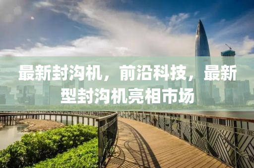 最新封沟机，前沿科技，最新型封沟机亮相市场