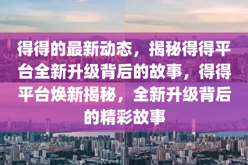 得得的最新动态，揭秘得得平台全新升级背后的故事，得得平台焕新揭秘，全新升级背后的精彩故事