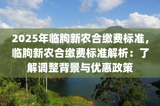 2025年临朐新农合缴费标准，临朐新农合缴费标准解析：了解调整背景与优惠政策